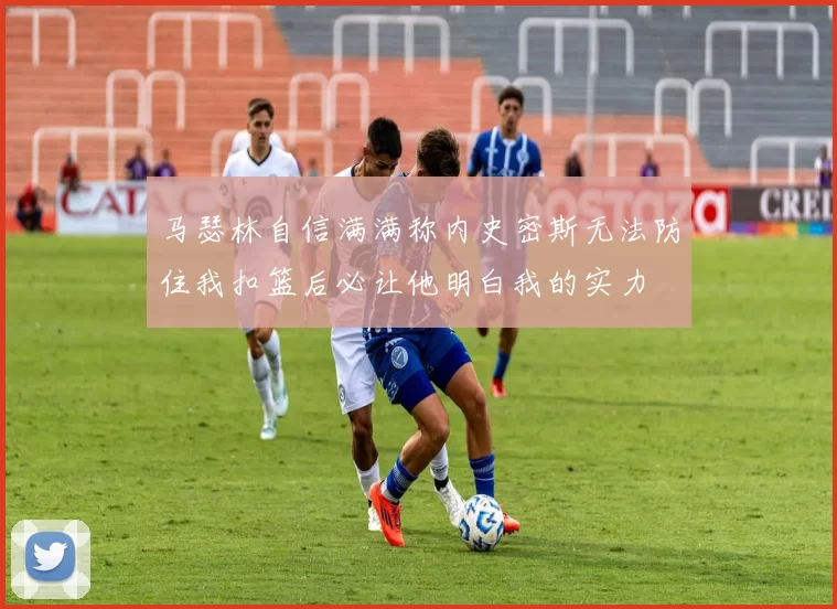 马瑟林自信满满称内史密斯无法防住我扣篮后必让他明白我的实力