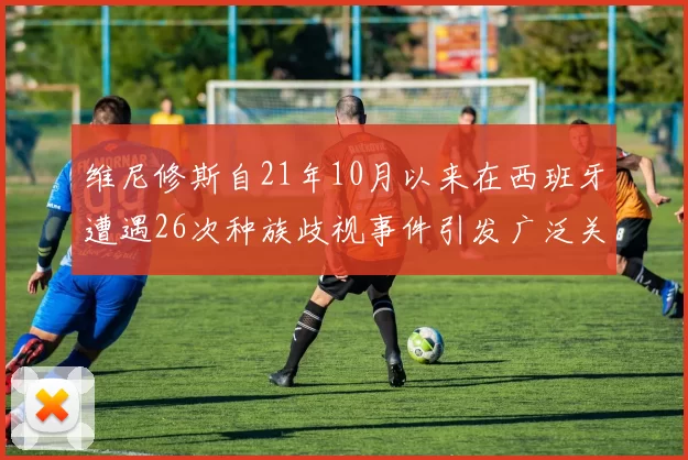 维尼修斯自21年10月以来在西班牙遭遇26次种族歧视事件引发广泛关注