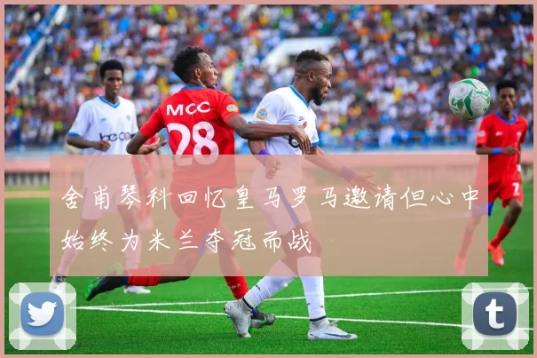 舍甫琴科回忆皇马罗马邀请但心中始终为米兰夺冠而战