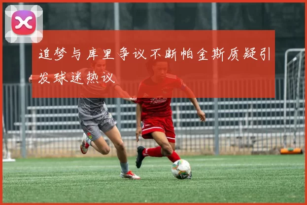 追梦与库里争议不断帕金斯质疑引发球迷热议