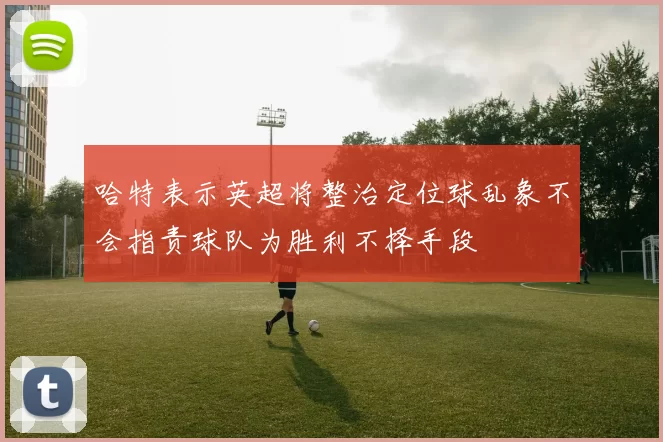 哈特表示英超将整治定位球乱象不会指责球队为胜利不择手段