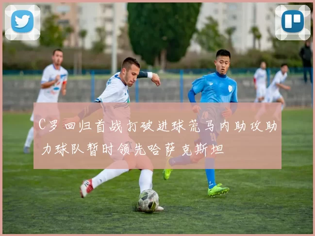 C罗回归首战打破进球荒马内助攻助力球队暂时领先哈萨克斯坦