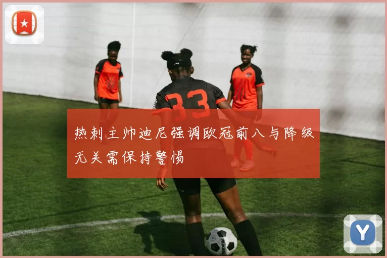 热刺主帅迪尼强调欧冠前八与降级无关需保持警惕