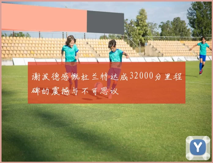 谢泼德感慨杜兰特达成32000分里程碑的震撼与不可思议