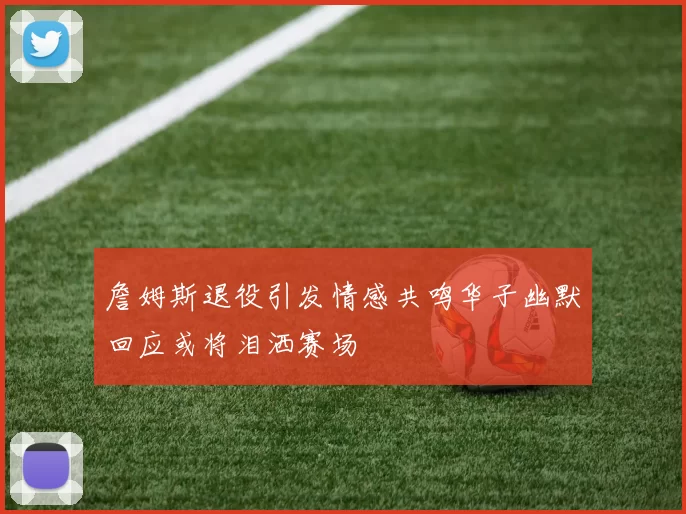 詹姆斯退役引发情感共鸣华子幽默回应或将泪洒赛场