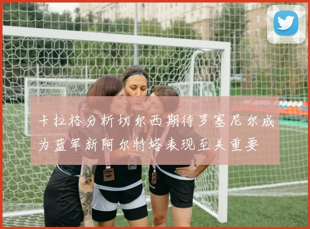 卡拉格分析切尔西期待罗塞尼尔成为蓝军新阿尔特塔表现至关重要