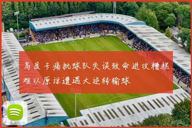 乌度卡痛批球队失误致命进攻糟糕难以原谅遭遇大逆转输球