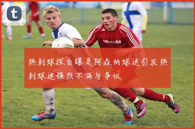 热刺球探自曝是阿森纳球迷引发热刺球迷强烈不满与争议