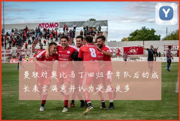 曼联对奥比马丁回归青年队后的成长表示满意并认为受益良多