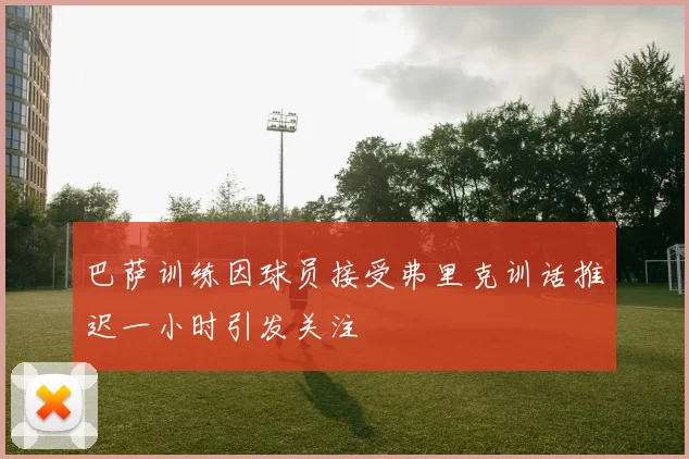 巴萨训练因球员接受弗里克训话推迟一小时引发关注