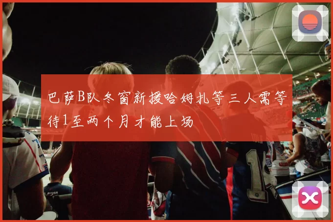 巴萨B队冬窗新援哈姆扎等三人需等待1至两个月才能上场