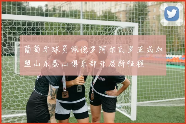 葡萄牙球员佩德罗阿尔瓦罗正式加盟山东泰山俱乐部开启新征程
