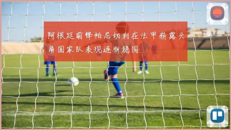 阿根廷前锋帕尼切利在法甲崭露头角国家队表现逐渐稳固