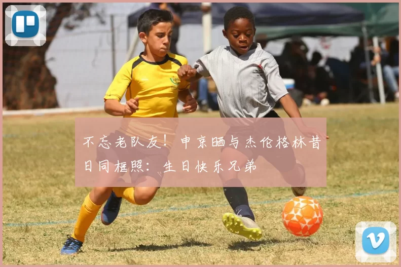 不忘老队友！申京晒与杰伦格林昔日同框照：生日快乐兄弟
