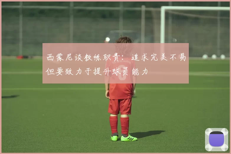西蒙尼谈教练职责：追求完美不易但要致力于提升球员能力