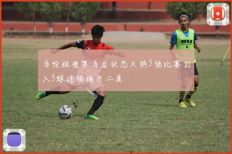 马伦租借罗马后状态火热5场比赛打入5球连场梅开二度