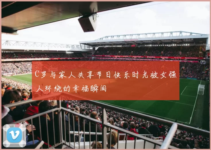 C罗与家人共享节日快乐时光被女强人环绕的幸福瞬间