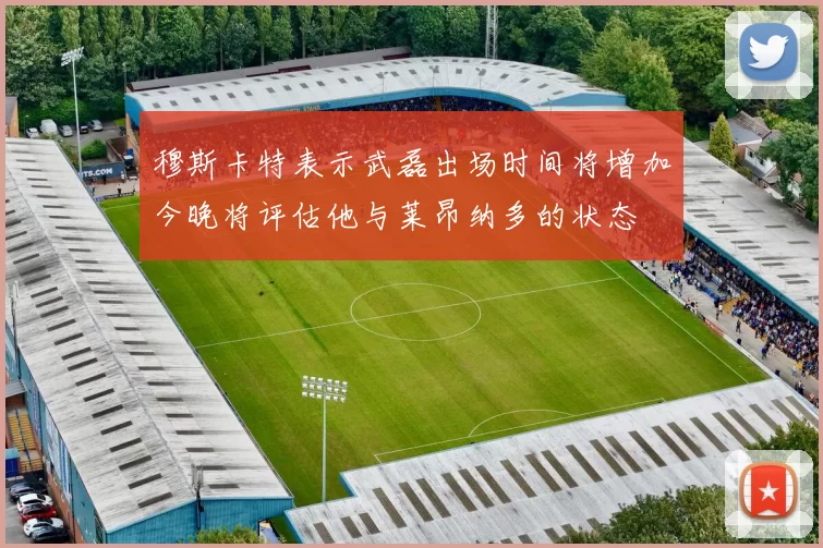 穆斯卡特表示武磊出场时间将增加今晚将评估他与莱昂纳多的状态