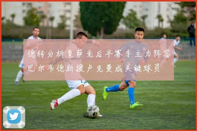 德转分析皇萨竞后半赛季主力阵容巴尔韦德新援卢克曼成关键球员