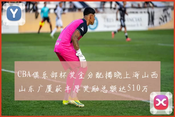 CBA俱乐部杯奖金分配揭晓上海山西山东广厦获丰厚奖励总额达510万