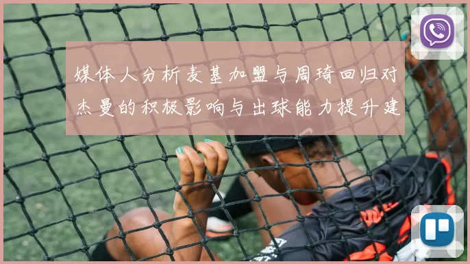 媒体人分析麦基加盟与周琦回归对杰曼的积极影响与出球能力提升建议