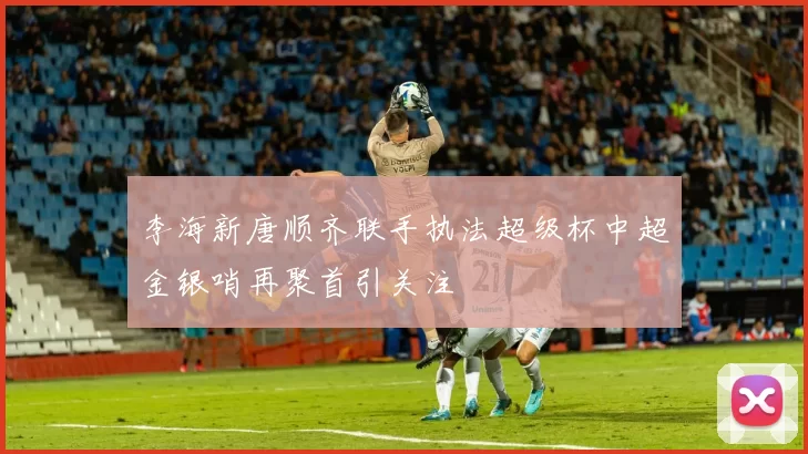 李海新唐顺齐联手执法超级杯中超金银哨再聚首引关注