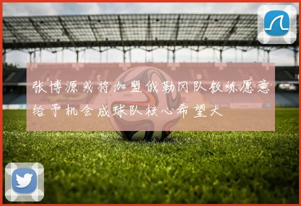 张博源或将加盟俄勒冈队教练愿意给予机会成球队核心希望大
