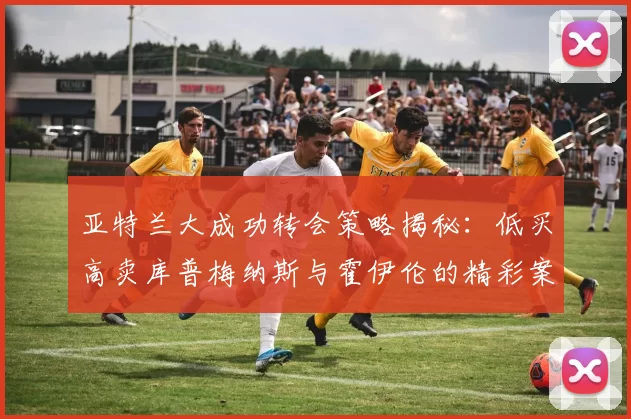 亚特兰大成功转会策略揭秘：低买高卖库普梅纳斯与霍伊伦的精彩案例