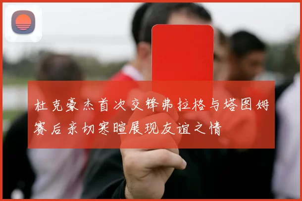 杜克豪杰首次交锋弗拉格与塔图姆赛后亲切寒暄展现友谊之情