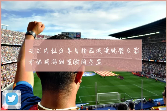 安东内拉分享与梅西浪漫晚餐合影幸福满满甜蜜瞬间尽显