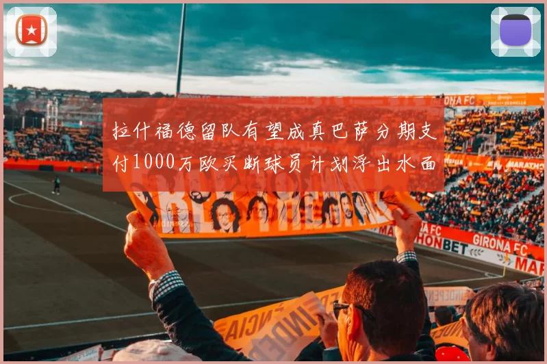 拉什福德留队有望成真巴萨分期支付1000万欧买断球员计划浮出水面
