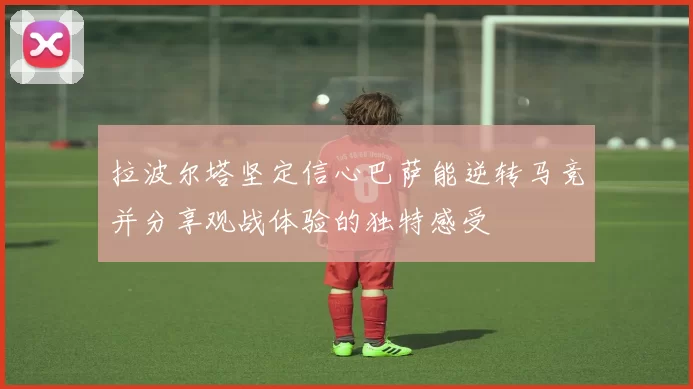 拉波尔塔坚定信心巴萨能逆转马竞并分享观战体验的独特感受