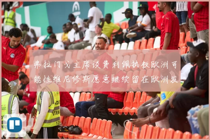 弗拉门戈主席谈费利佩执教欧洲可能性维尼修斯愿意继续留在欧洲发展