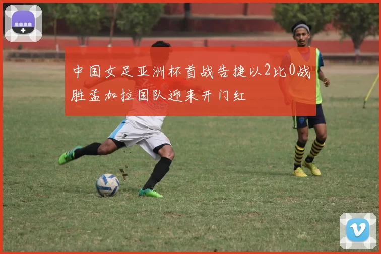 中国女足亚洲杯首战告捷以2比0战胜孟加拉国队迎来开门红