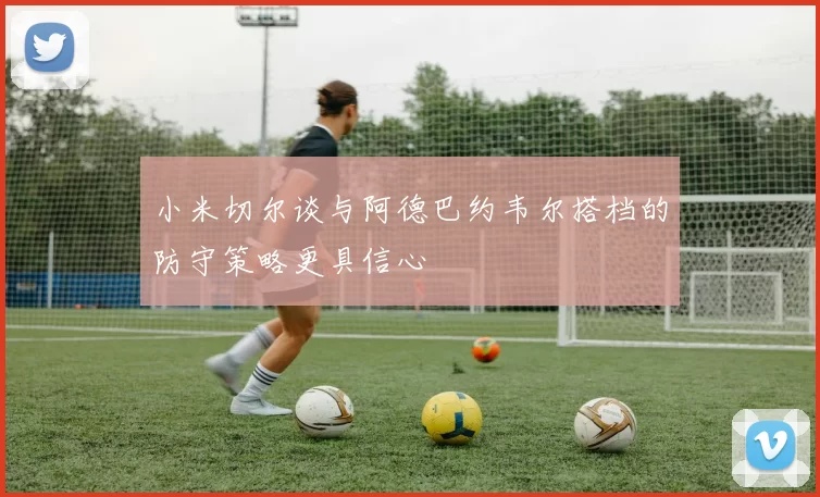 小米切尔谈与阿德巴约韦尔搭档的防守策略更具信心